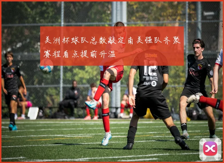 美洲杯球队总数敲定南美强队齐聚赛程看点提前升温
