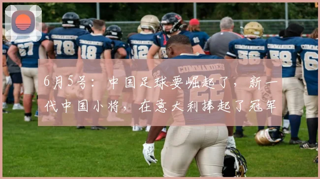 6月5号:中国足球要崛起了,新一代中国小将,在意大利捧起了冠军杯_决赛_孩子_家长