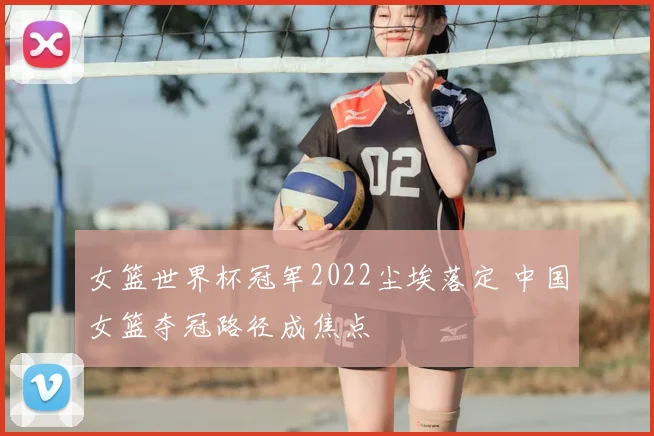女篮世界杯冠军2022尘埃落定 中国女篮夺冠路径成焦点