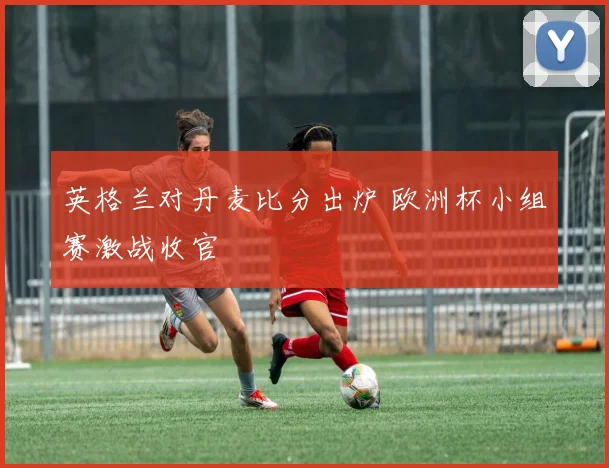 英格兰对丹麦比分出炉 欧洲杯小组赛激战收官