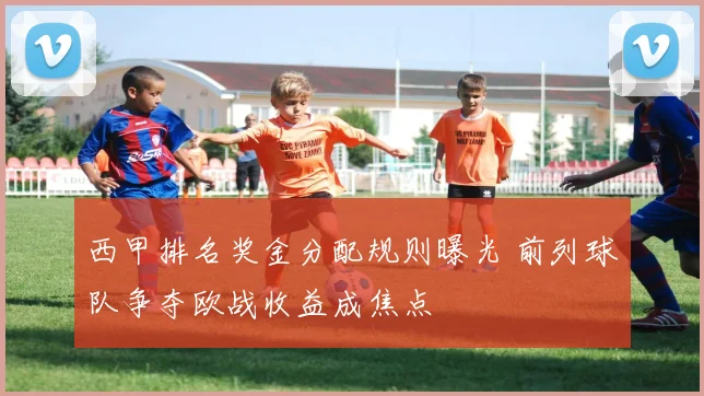 西甲排名奖金分配规则曝光 前列球队争夺欧战收益成焦点
