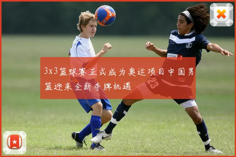 3x3篮球赛正式成为奥运项目中国男篮迎来全新夺牌机遇