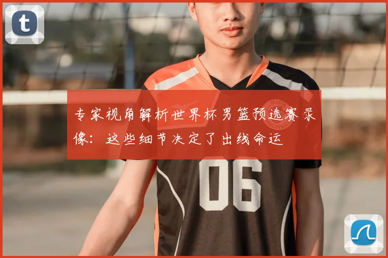 专家视角解析世界杯男篮预选赛录像：这些细节决定了出线命运