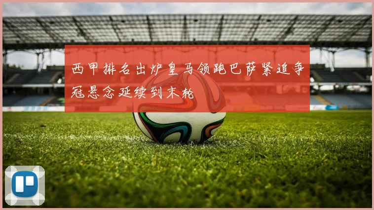 西甲排名出炉皇马领跑巴萨紧追争冠悬念延续到末轮