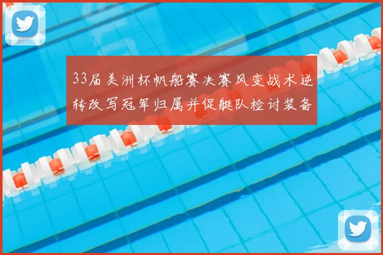 33届美洲杯帆船赛决赛风变战术逆转改写冠军归属并促艇队检讨装备战略