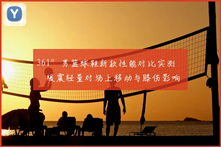 361°男篮球鞋新款性能对比实测：缓震轻量对场上移动与膝伤影响