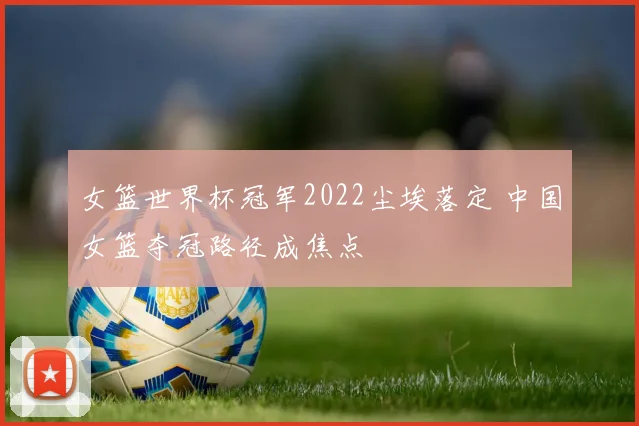 女篮世界杯冠军2022尘埃落定 中国女篮夺冠路径成焦点
