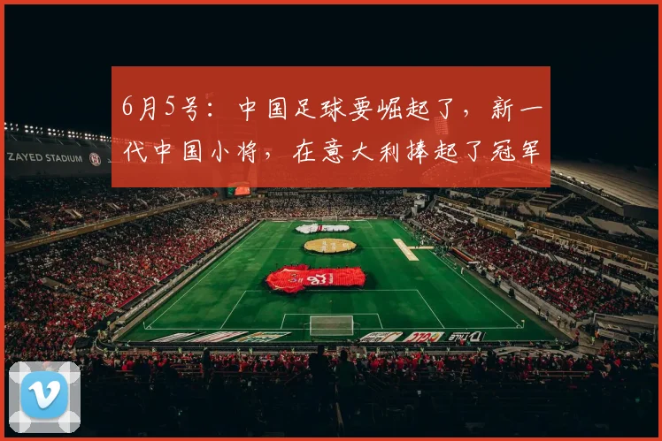 6月5号:中国足球要崛起了,新一代中国小将,在意大利捧起了冠军杯_决赛_孩子_家长