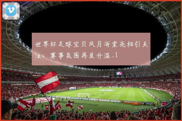 世界杯足球宝贝风月海棠亮相引关注,赛事氛围再度升温_1